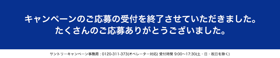 キャンペーンのご応募の受付を終了させていただきました。たくさんのご応募ありがとうございました。サントリーキャンペーン事務局：0120-311-373(オペレーター対応)受付時間 9:00～17:30(土・日・祝日を除く)